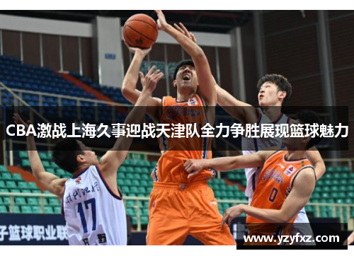CBA激战上海久事迎战天津队全力争胜展现篮球魅力